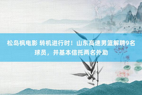 松岛枫电影 转机进行时！山东高速男篮解聘9名球员，并基本信托两名外助