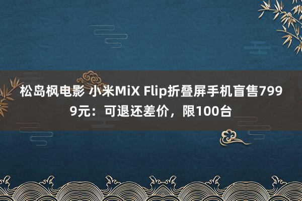 松岛枫电影 小米MiX Flip折叠屏手机盲售7999元：可退还差价，限100台