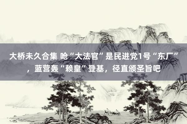 大桥未久合集 呛“大法官”是民进党1号“东厂”，蓝营轰“赖皇”登基，径直颁圣旨吧