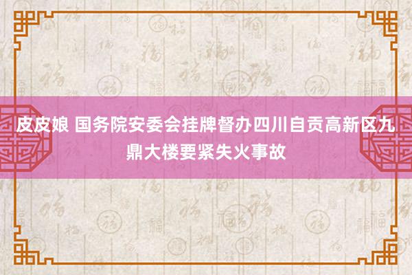 皮皮娘 国务院安委会挂牌督办四川自贡高新区九鼎大楼要紧失火事故