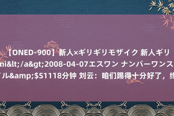 【ONED-900】新人×ギリギリモザイク 新人ギリギリモザイク Ami</a>2008-04-07エスワン ナンバーワンスタイル&$S1118分钟 刘云：咱们踢得十分好了，终末有些方位没作念好输了相比可惜