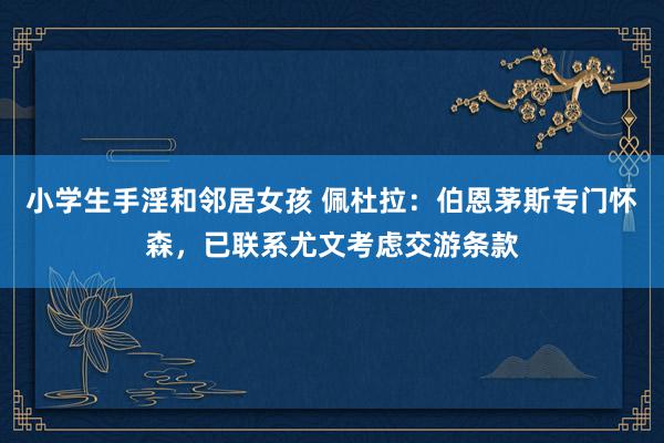 小学生手淫和邻居女孩 佩杜拉：伯恩茅斯专门怀森，已联系尤文考虑交游条款