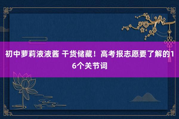 初中萝莉液液酱 干货储藏！高考报志愿要了解的16个关节词