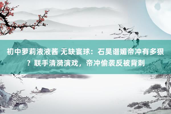 初中萝莉液液酱 无缺寰球：石昊谮媚帝冲有多狠？联手清漪演戏，帝冲偷袭反被背刺
