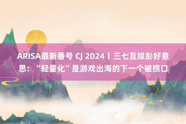 ARISA最新番号 CJ 2024丨三七互娱彭好意思：“轻量化”是游戏出海的下一个破损口