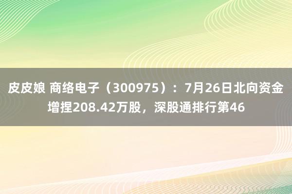 皮皮娘 商络电子（300975）：7月26日北向资金增捏208.42万股，深股通排行第46