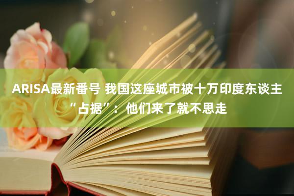 ARISA最新番号 我国这座城市被十万印度东谈主“占据”：他们来了就不思走