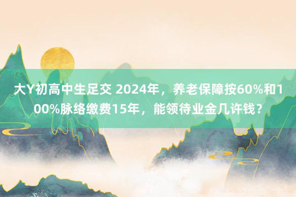 大Y初高中生足交 2024年，养老保障按60%和100%脉络缴费15年，能领待业金几许钱？