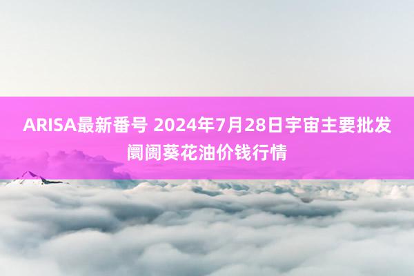 ARISA最新番号 2024年7月28日宇宙主要批发阛阓葵花油价钱行情