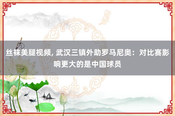 丝袜美腿视频, 武汉三镇外助罗马尼奥：对比赛影响更大的是中国球员