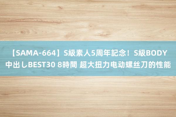 【SAMA-664】S級素人5周年記念！S級BODY中出しBEST30 8時間 超大扭力电动螺丝刀的性能