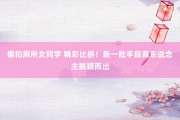 偷拍厕所女同学 精彩比拼！新一批手段高东说念主脱颖而出