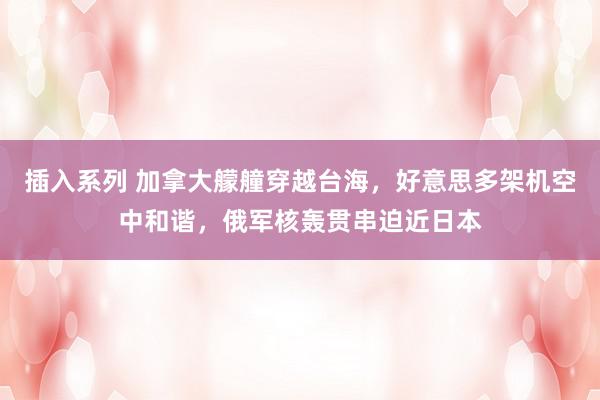 插入系列 加拿大艨艟穿越台海，好意思多架机空中和谐，俄军核轰贯串迫近日本