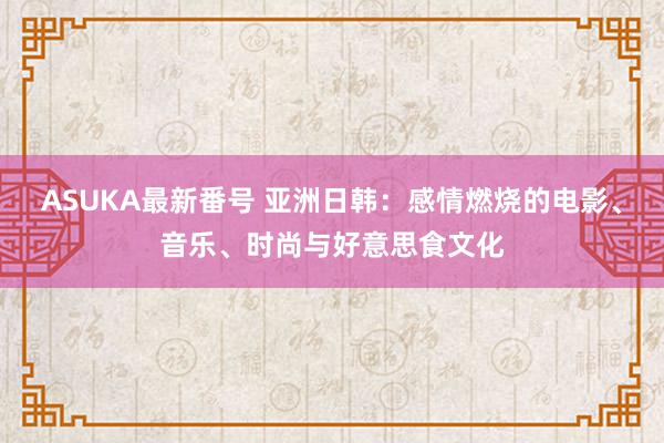 ASUKA最新番号 亚洲日韩：感情燃烧的电影、音乐、时尚与好意思食文化