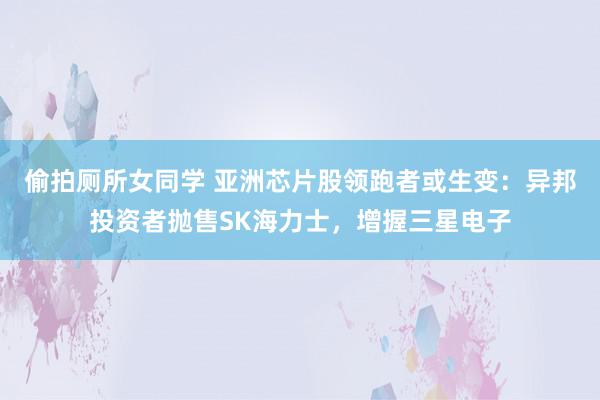 偷拍厕所女同学 亚洲芯片股领跑者或生变：异邦投资者抛售SK海力士，增握三星电子