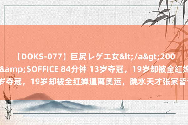【DOKS-077】巨尻レゲエ女</a>2009-05-01OFFICE K’S&$OFFICE 84分钟 13岁夺冠，19岁却被全红婵逼离奥运，跳水天才张家皆该何去何从？