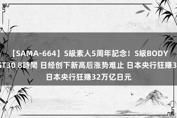 【SAMA-664】S級素人5周年記念！S級BODY中出しBEST30 8時間 日经创下新高后涨势难止 日本央行狂赚32万亿日元