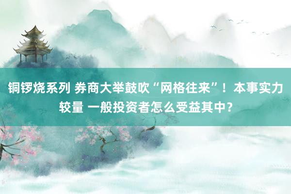 铜锣烧系列 券商大举鼓吹“网格往来”！本事实力较量 一般投资者怎么受益其中？