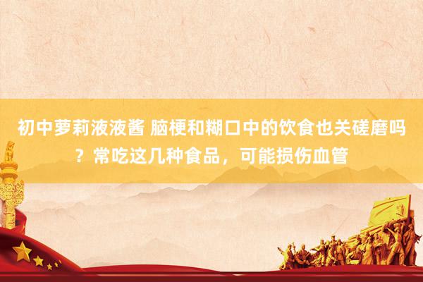 初中萝莉液液酱 脑梗和糊口中的饮食也关磋磨吗？常吃这几种食品，可能损伤血管