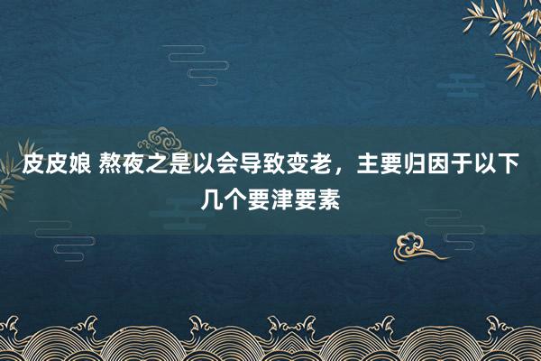 皮皮娘 熬夜之是以会导致变老，主要归因于以下几个要津要素
