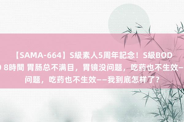 【SAMA-664】S級素人5周年記念！S級BODY中出しBEST30 8時間 胃肠总不满目，胃镜没问题，吃药也不生效——我到底怎样了？