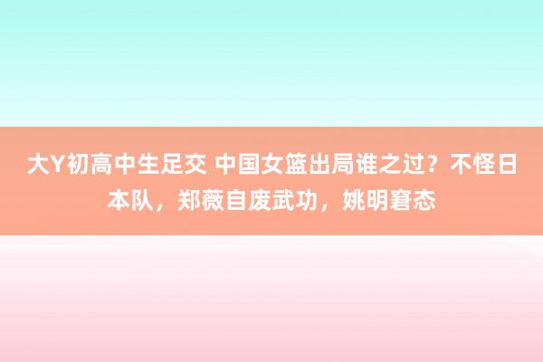 大Y初高中生足交 中国女篮出局谁之过？不怪日本队，郑薇自废武功，姚明窘态