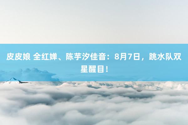 皮皮娘 全红婵、陈芋汐佳音：8月7日，跳水队双星醒目！