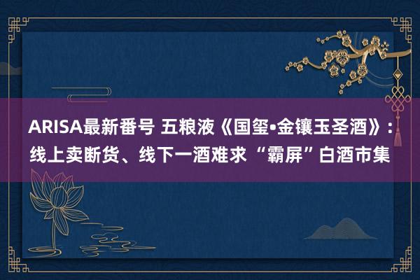 ARISA最新番号 五粮液《国玺•金镶玉圣酒》：线上卖断货、线下一酒难求 “霸屏”白酒市集
