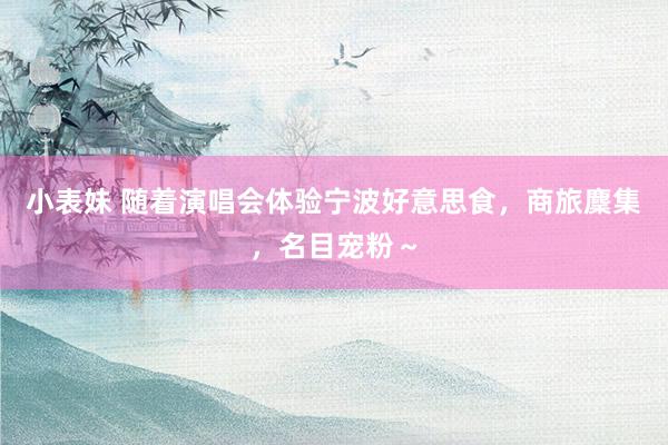 小表妹 随着演唱会体验宁波好意思食，商旅麇集，名目宠粉～