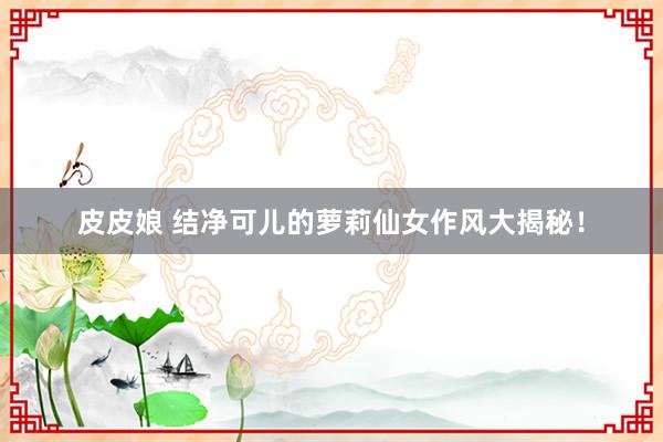 皮皮娘 结净可儿的萝莉仙女作风大揭秘！