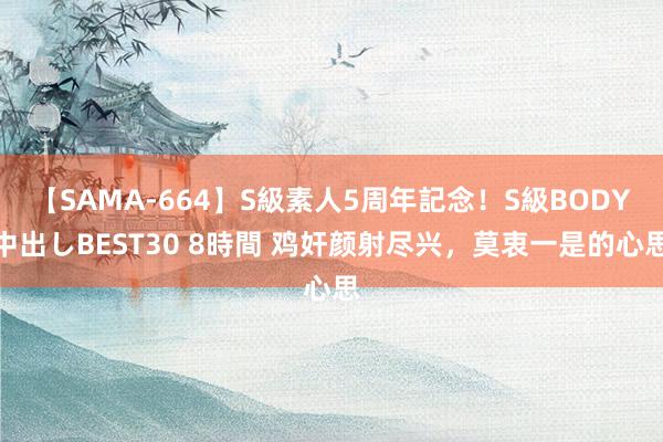 【SAMA-664】S級素人5周年記念！S級BODY中出しBEST30 8時間 鸡奸颜射尽兴，莫衷一是的心思