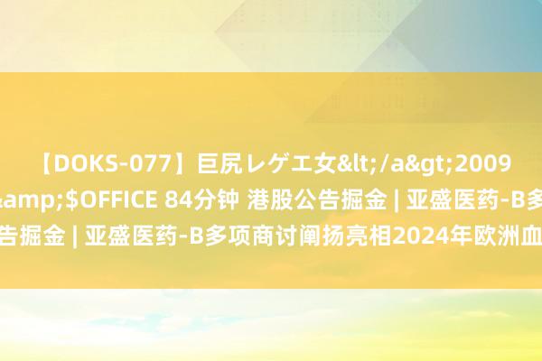 【DOKS-077】巨尻レゲエ女</a>2009-05-01OFFICE K’S&$OFFICE 84分钟 港股公告掘金 | 亚盛医药-B多项商讨阐扬亮相2024年欧洲血液学协会年会