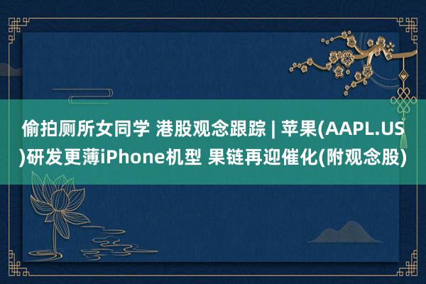 偷拍厕所女同学 港股观念跟踪 | 苹果(AAPL.US)研发更薄iPhone机型 果链再迎催化(附观念股)