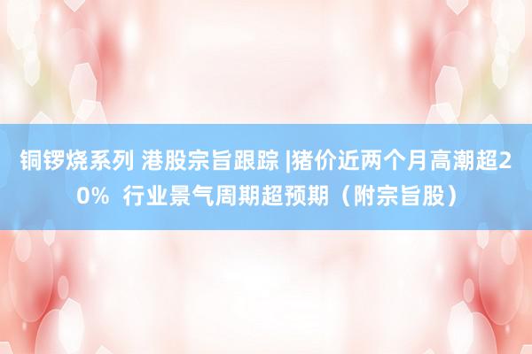 铜锣烧系列 港股宗旨跟踪 |猪价近两个月高潮超20%  行业景气周期超预期（附宗旨股）