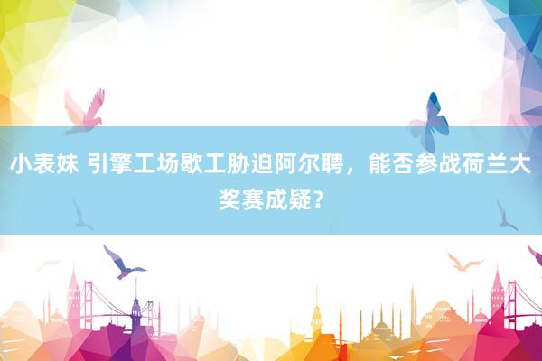小表妹 引擎工场歇工胁迫阿尔聘，能否参战荷兰大奖赛成疑？