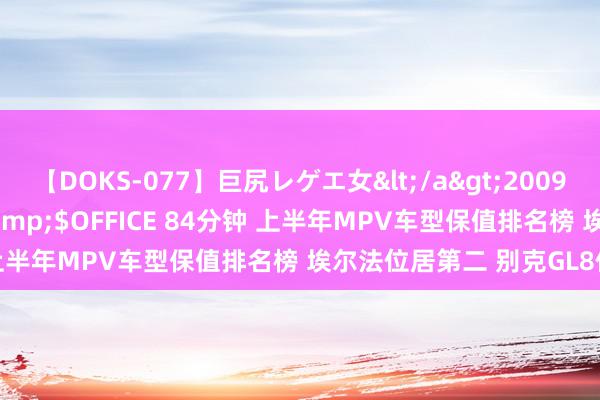 【DOKS-077】巨尻レゲエ女</a>2009-05-01OFFICE K’S&$OFFICE 84分钟 上半年MPV车型保值排名榜 埃尔法位居第二 别克GL8位居第四
