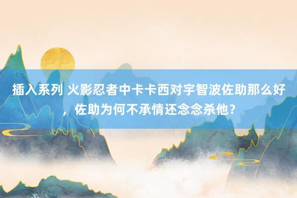 插入系列 火影忍者中卡卡西对宇智波佐助那么好，佐助为何不承情还念念杀他？
