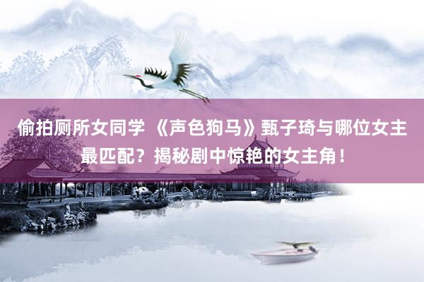 偷拍厕所女同学 《声色狗马》甄子琦与哪位女主最匹配？揭秘剧中惊艳的女主角！