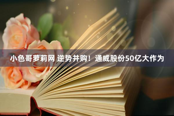 小色哥萝莉网 逆势并购！通威股份50亿大作为