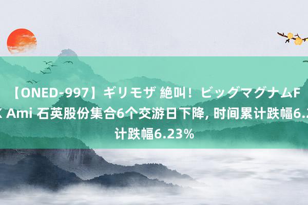 【ONED-997】ギリモザ 絶叫！ビッグマグナムFUCK Ami 石英股份集合6个交游日下降, 时间累计跌幅6.23%