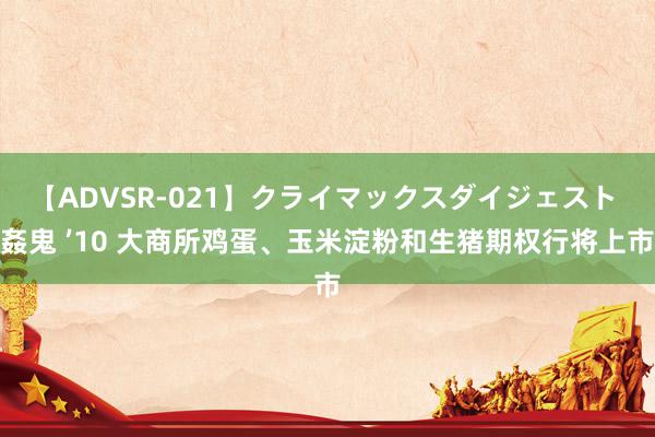 【ADVSR-021】クライマックスダイジェスト 姦鬼 ’10 大商所鸡蛋、玉米淀粉和生猪期权行将上市