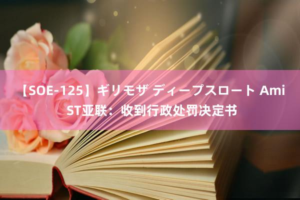 【SOE-125】ギリモザ ディープスロート Ami ST亚联：收到行政处罚决定书