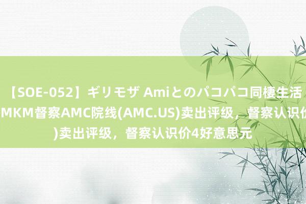 【SOE-052】ギリモザ Amiとのパコパコ同棲生活 Ami Roth MKM督察AMC院线(AMC.US)卖出评级，督察认识价4好意思元