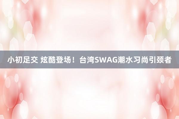 小初足交 炫酷登场！台湾SWAG潮水习尚引颈者