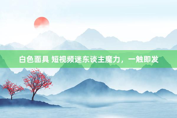 白色面具 短视频迷东谈主魔力，一触即发