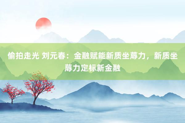 偷拍走光 刘元春：金融赋能新质坐蓐力，新质坐蓐力定标新金融