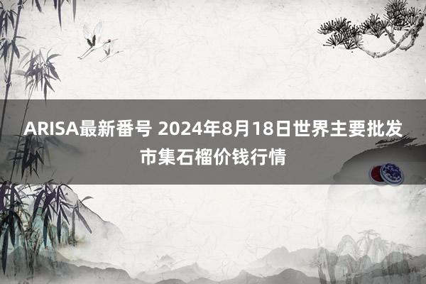 ARISA最新番号 2024年8月18日世界主要批发市集石榴价钱行情