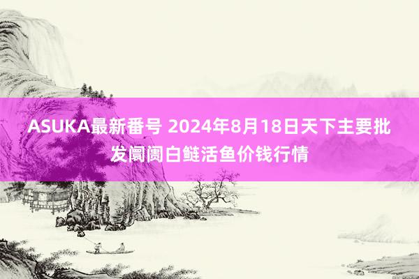 ASUKA最新番号 2024年8月18日天下主要批发阛阓白鲢活鱼价钱行情