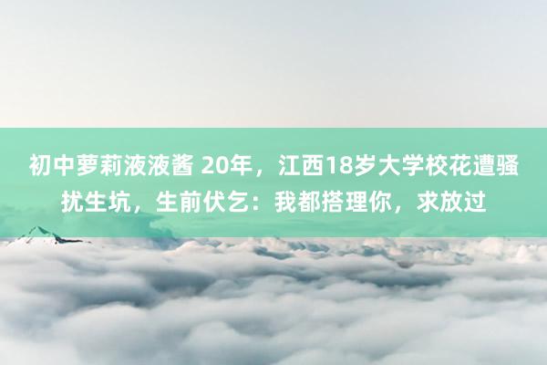 初中萝莉液液酱 20年，江西18岁大学校花遭骚扰生坑，生前伏乞：我都搭理你，求放过
