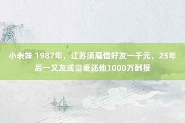 小表妹 1987年，江苏须眉借好友一千元，25年后一又友成富豪还他1000万酬报